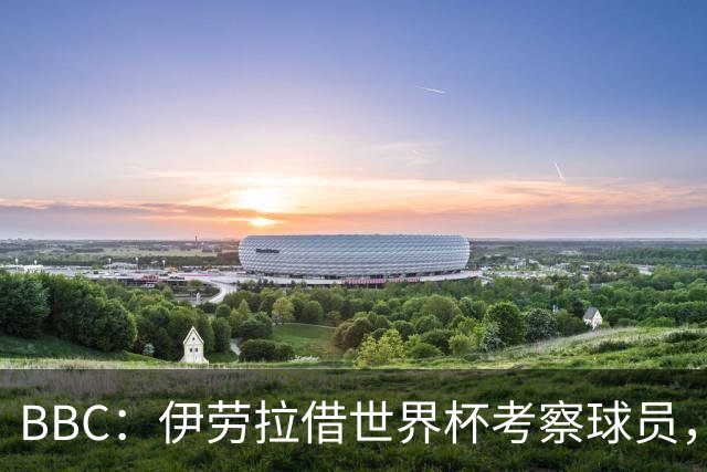 BBC：伊劳拉借世界杯考察球员，维尔茨、伊萨克发挥出色利好红军